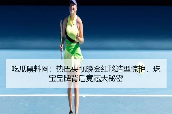 吃瓜黑料网：热巴央视晚会红毯造型惊艳，珠宝品牌背后竟藏大秘密