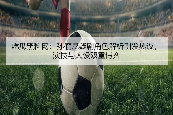 吃瓜黑料网：孙俪悬疑剧角色解析引发热议，演技与人设双重博弈